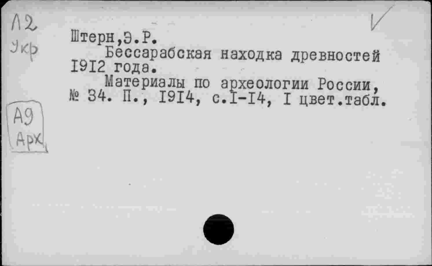 ﻿'Ж"
[ar
Штерн,Э.P.
Бессарабская находка древностей 1912 года.
Материалы по археологии России. № 34. П., 1914, с.1-14, I цвет.табл.